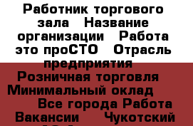 Работник торгового зала › Название организации ­ Работа-это проСТО › Отрасль предприятия ­ Розничная торговля › Минимальный оклад ­ 19 000 - Все города Работа » Вакансии   . Чукотский АО,Анадырь г.